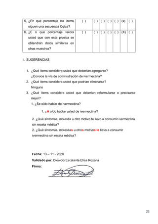 23
5. ¿En qué porcentaje los ítems
siguen una secuencia lógica?
( ) ( ) ( ) ( ) ( ) (x) ( )
6. ¿E n qué porcentaje valora
usted que con esta prueba se
obtendrán datos similares en
otras muestras?
( ) ( ) ( ) ( ) ( ) (X) ( )
II. SUGERENCIAS
1. ¿Qué ítems considera usted que deberían agregarse?
¿Conoce la vía de administración de ivermectina?
2. ¿Qué ítems considera usted que podrían eliminarse?
Ninguno
3. ¿Qué ítems considera usted que deberían reformularse o precisarse
mejor?
1. ¿Se oído hablar de ivermectina?
1. ¿A oído hablar usted de ivermectina?
2. ¿Qué síntomas, molestia u otro motivo te llevo a consumir ivermectina
sin receta médica?
2. ¿Qué síntomas, molestias u otros motivos le llevo a consumir
ivermectina sin receta médica?
Fecha: 13 – 11 - 2020
Validado por: Dionicio Escalante Elisa Roxana
Firma:
 