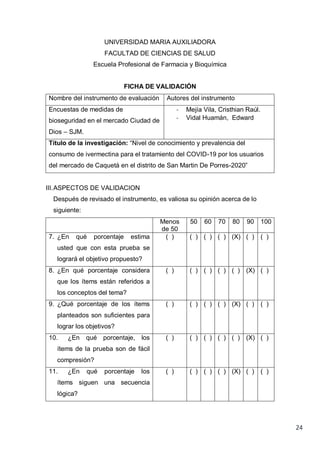 24
UNIVERSIDAD MARIA AUXILIADORA
FACULTAD DE CIENCIAS DE SALUD
Escuela Profesional de Farmacia y Bioquímica
FICHA DE VALIDACIÓN
Nombre del instrumento de evaluación Autores del instrumento
Encuestas de medidas de
bioseguridad en el mercado Ciudad de
Dios – SJM.
- Mejía Vila, Cristhian Raúl.
- Vidal Huamán, Edward
Título de la investigación: “Nivel de conocimiento y prevalencia del
consumo de ivermectina para el tratamiento del COVID-19 por los usuarios
del mercado de Caquetá en el distrito de San Martin De Porres-2020”
III.ASPECTOS DE VALIDACION
Después de revisado el instrumento, es valiosa su opinión acerca de lo
siguiente:
Menos
de 50
50 60 70 80 90 100
7. ¿En qué porcentaje estima
usted que con esta prueba se
logrará el objetivo propuesto?
( ) ( ) ( ) ( ) (X) ( ) ( )
8. ¿En qué porcentaje considera
que los ítems están referidos a
los conceptos del tema?
( ) ( ) ( ) ( ) ( ) (X) ( )
9. ¿Qué porcentaje de los ítems
planteados son suficientes para
lograr los objetivos?
( ) ( ) ( ) ( ) (X) ( ) ( )
10. ¿En qué porcentaje, los
ítems de la prueba son de fácil
compresión?
( ) ( ) ( ) ( ) ( ) (X) ( )
11. ¿En qué porcentaje los
ítems siguen una secuencia
lógica?
( ) ( ) ( ) ( ) (X) ( ) ( )
 