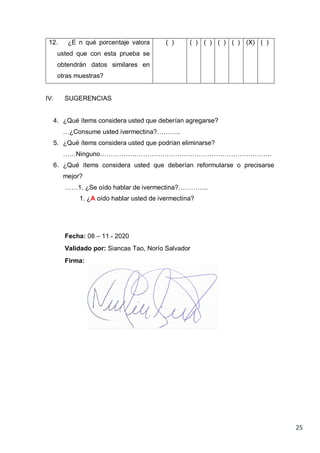 25
12. ¿E n qué porcentaje valora
usted que con esta prueba se
obtendrán datos similares en
otras muestras?
( ) ( ) ( ) ( ) ( ) (X) ( )
IV. SUGERENCIAS
4. ¿Qué ítems considera usted que deberían agregarse?
…¿Consume usted ivermectina?………..
5. ¿Qué ítems considera usted que podrían eliminarse?
……Ninguno……………………………………………………………………..
6. ¿Qué ítems considera usted que deberían reformularse o precisarse
mejor?
……1. ¿Se oído hablar de ivermectina?…………..
1. ¿A oído hablar usted de ivermectina?
Fecha: 08 – 11 - 2020
Validado por: Siancas Tao, Norío Salvador
Firma:
 