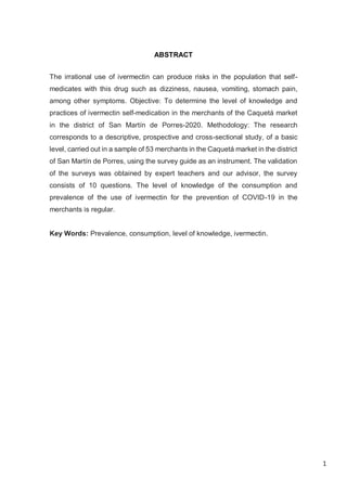 1
ABSTRACT
The irrational use of ivermectin can produce risks in the population that self-
medicates with this drug such as dizziness, nausea, vomiting, stomach pain,
among other symptoms. Objective: To determine the level of knowledge and
practices of ivermectin self-medication in the merchants of the Caquetá market
in the district of San Martín de Porres-2020. Methodology: The research
corresponds to a descriptive, prospective and cross-sectional study, of a basic
level, carried out in a sample of 53 merchants in the Caquetá market in the district
of San Martín de Porres, using the survey guide as an instrument. The validation
of the surveys was obtained by expert teachers and our advisor, the survey
consists of 10 questions. The level of knowledge of the consumption and
prevalence of the use of ivermectin for the prevention of COVID-19 in the
merchants is regular.
Key Words: Prevalence, consumption, level of knowledge, ivermectin.
 