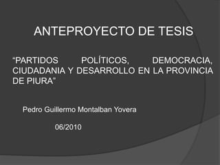 ANTEPROYECTO DE TESIS
“PARTIDOS POLÍTICOS, DEMOCRACIA,
CIUDADANIA Y DESARROLLO EN LA PROVINCIA
DE PIURA”
Pedro Guillermo Montalban Yovera
06/2010
 