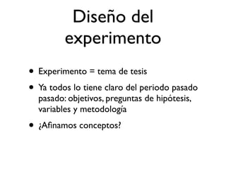 Diseño del
         experimento
• Experimento = tema de tesis
• Ya todos lo tiene claro del periodo pasado
  pasado: objetivos, preguntas de hipótesis,
  variables y metodología
• ¿Aﬁnamos conceptos?
 