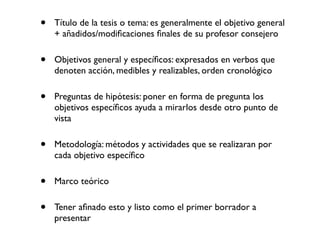 •   Título de la tesis o tema: es generalmente el objetivo general
    + añadidos/modiﬁcaciones ﬁnales de su profesor consejero


•   Objetivos general y especíﬁcos: expresados en verbos que
    denoten acción, medibles y realizables, orden cronológico


•   Preguntas de hipótesis: poner en forma de pregunta los
    objetivos especíﬁcos ayuda a mirarlos desde otro punto de
    vista


•   Metodología: métodos y actividades que se realizaran por
    cada objetivo especíﬁco


•   Marco teórico


•   Tener aﬁnado esto y listo como el primer borrador a
    presentar
 