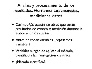Análisis y procesamiento de los
 resultados. Herramientas: encuestas,
          mediciones, datos

• Casi tod@s usarán variables que serán
  resultados de conteo o medición durante la
  elaboración de sus tesis
• Antes de topar variables, ¿repasamos
  variables?
• Variables surgen de aplicar el método
  cientíﬁco a la investigación cientíﬁca
• ¿Método cientíﬁco?
 