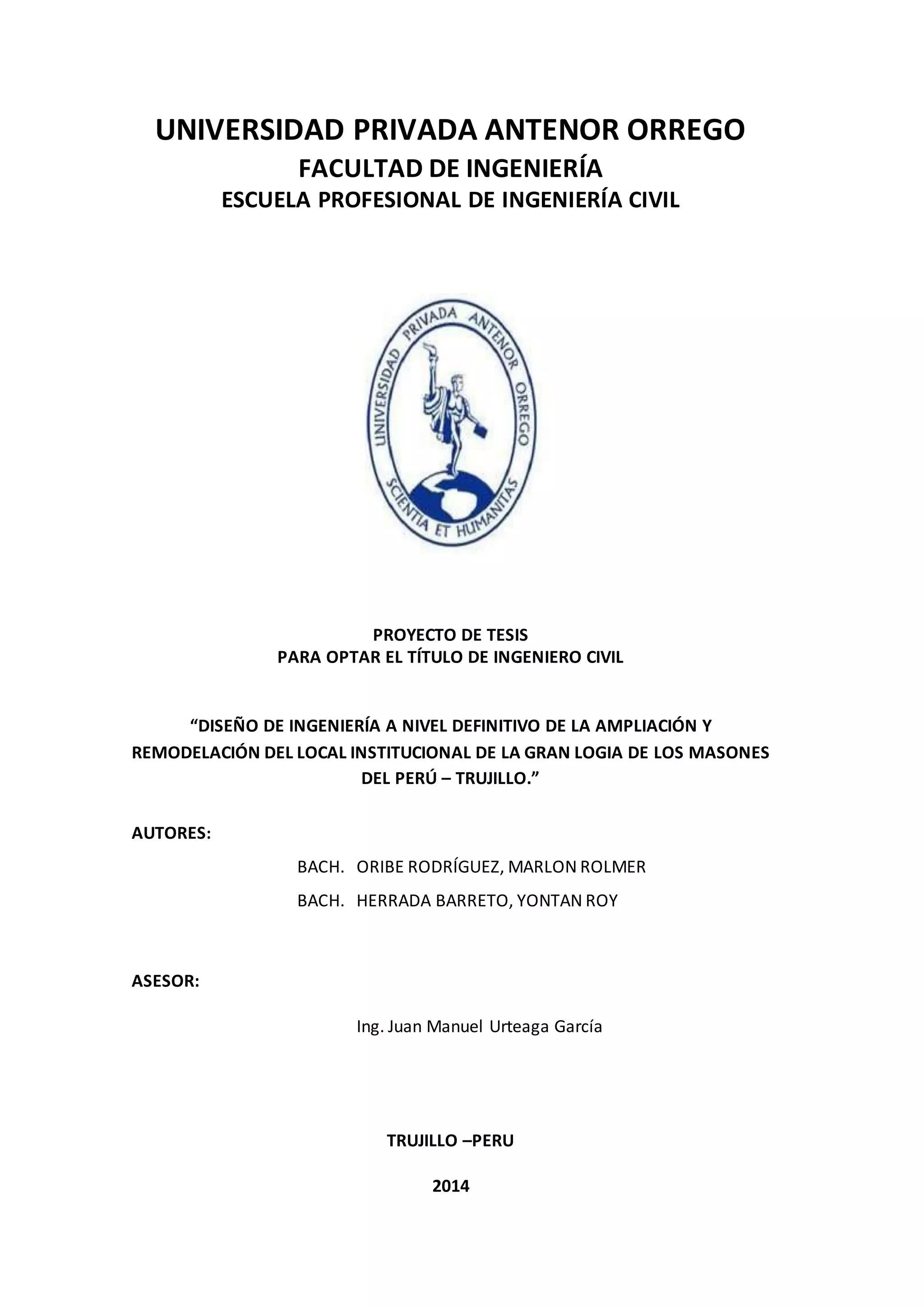 UNIVERSIDAD PRIVADA ANTENOR ORREGO
FACULTAD DE INGENIERÍA
ESCUELA PROFESIONAL DE INGENIERÍA CIVIL
PROYECTO DE TESIS
PARA OPTAR EL TÍTULO DE INGENIERO CIVIL
“DISEÑO DE INGENIERÍA A NIVEL DEFINITIVO DE LA AMPLIACIÓN Y
REMODELACIÓN DEL LOCAL INSTITUCIONAL DE LA GRAN LOGIA DE LOS MASONES
DEL PERÚ – TRUJILLO.”
AUTORES:
BACH. ORIBE RODRÍGUEZ, MARLON ROLMER
BACH. HERRADA BARRETO, YONTAN ROY
ASESOR:
Ing. Juan Manuel Urteaga García
TRUJILLO –PERU
2014
 