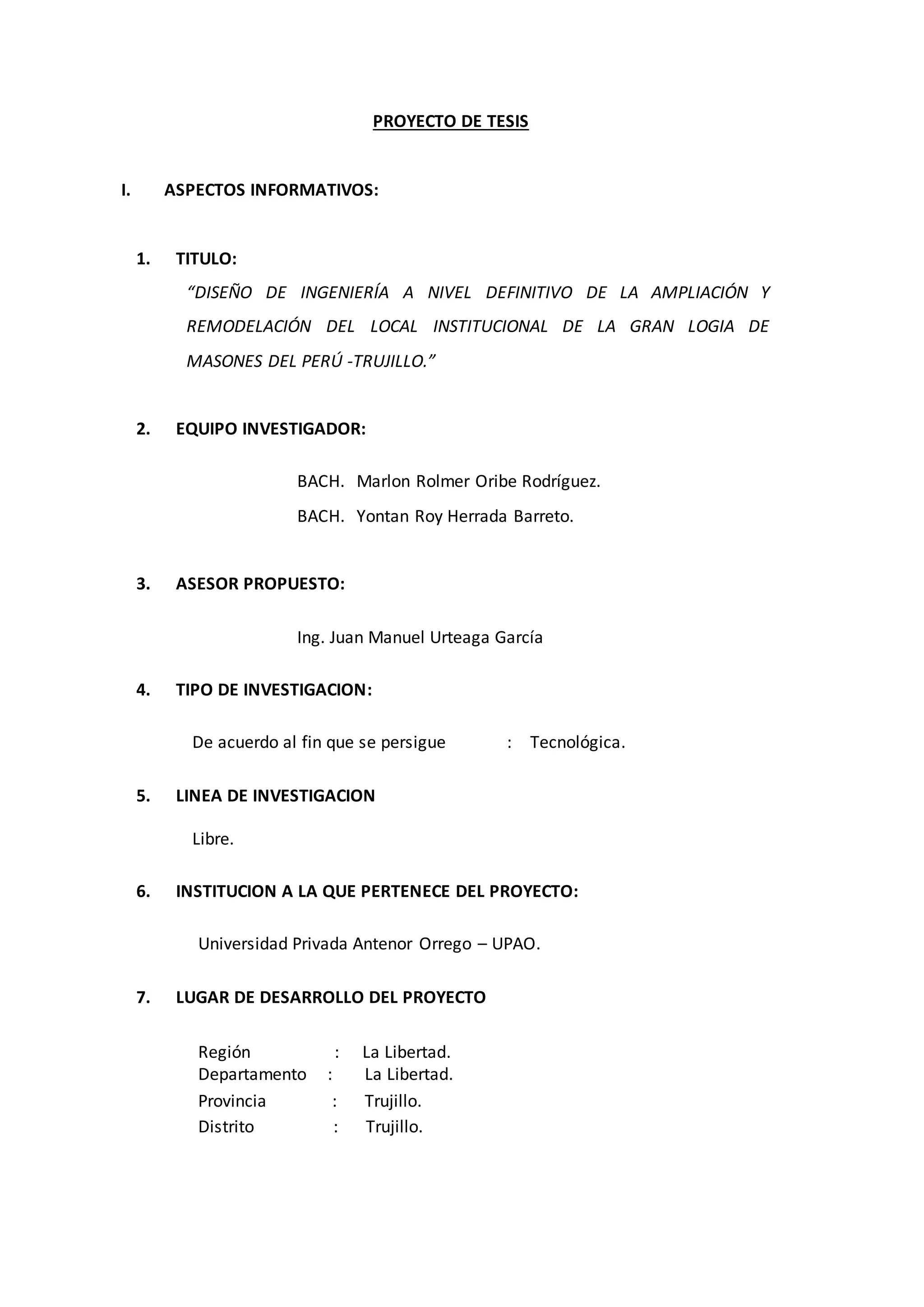 PROYECTO DE TESIS
I. ASPECTOS INFORMATIVOS:
1. TITULO:
“DISEÑO DE INGENIERÍA A NIVEL DEFINITIVO DE LA AMPLIACIÓN Y
REMODELACIÓN DEL LOCAL INSTITUCIONAL DE LA GRAN LOGIA DE
MASONES DEL PERÚ -TRUJILLO.”
2. EQUIPO INVESTIGADOR:
BACH. Marlon Rolmer Oribe Rodríguez.
BACH. Yontan Roy Herrada Barreto.
3. ASESOR PROPUESTO:
Ing. Juan Manuel Urteaga García
4. TIPO DE INVESTIGACION:
De acuerdo al fin que se persigue : Tecnológica.
5. LINEA DE INVESTIGACION
Libre.
6. INSTITUCION A LA QUE PERTENECE DEL PROYECTO:
Universidad Privada Antenor Orrego – UPAO.
7. LUGAR DE DESARROLLO DEL PROYECTO
Región : La Libertad.
Departamento : La Libertad.
Provincia : Trujillo.
Distrito : Trujillo.
 