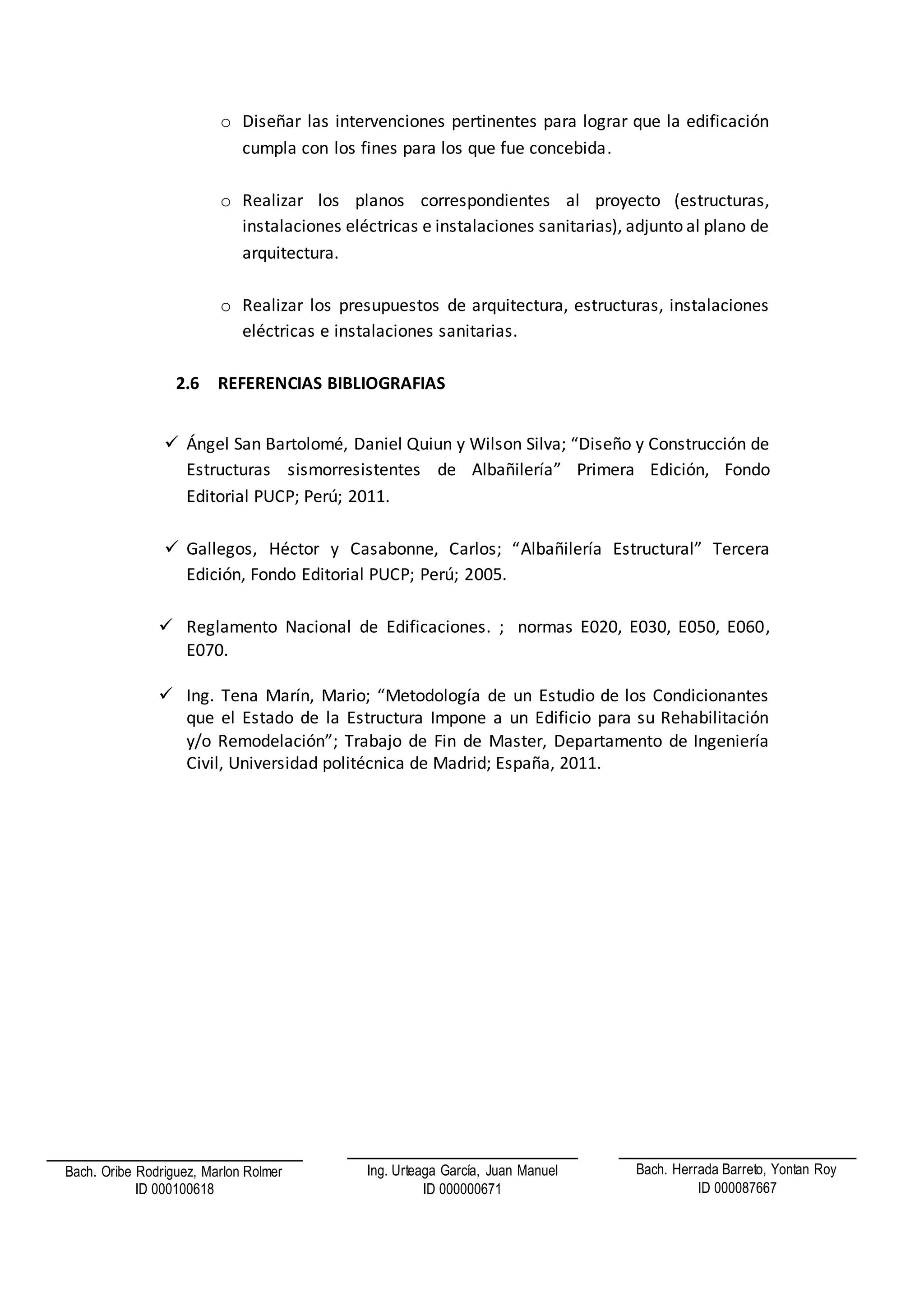 o Diseñar las intervenciones pertinentes para lograr que la edificación
cumpla con los fines para los que fue concebida.
o Realizar los planos correspondientes al proyecto (estructuras,
instalaciones eléctricas e instalaciones sanitarias), adjunto al plano de
arquitectura.
o Realizar los presupuestos de arquitectura, estructuras, instalaciones
eléctricas e instalaciones sanitarias.
2.6 REFERENCIAS BIBLIOGRAFIAS
 Ángel San Bartolomé, Daniel Quiun y Wilson Silva; “Diseño y Construcción de
Estructuras sismorresistentes de Albañilería” Primera Edición, Fondo
Editorial PUCP; Perú; 2011.
 Gallegos, Héctor y Casabonne, Carlos; “Albañilería Estructural” Tercera
Edición, Fondo Editorial PUCP; Perú; 2005.
 Reglamento Nacional de Edificaciones. ; normas E020, E030, E050, E060,
E070.
 Ing. Tena Marín, Mario; “Metodología de un Estudio de los Condicionantes
que el Estado de la Estructura Impone a un Edificio para su Rehabilitación
y/o Remodelación”; Trabajo de Fin de Master, Departamento de Ingeniería
Civil, Universidad politécnica de Madrid; España, 2011.
Bach. Oribe Rodriguez, Marlon Rolmer
ID 000100618
Bach. Herrada Barreto, Yontan Roy
ID 000087667
Ing. Urteaga García, Juan Manuel
ID 000000671
 