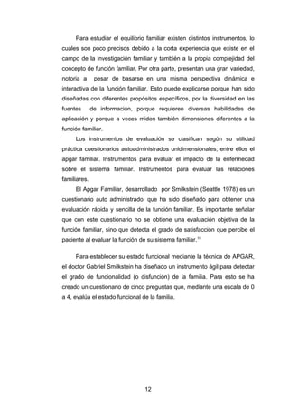 Para estudiar el equilibrio familiar existen distintos instrumentos, lo
cuales son poco precisos debido a la corta experiencia que existe en el
campo de la investigación familiar y también a la propia complejidad del
concepto de función familiar. Por otra parte, presentan una gran variedad,
notoria a pesar de basarse en una misma perspectiva dinámica e
interactiva de la función familiar. Esto puede explicarse porque han sido
diseñadas con diferentes propósitos específicos, por la diversidad en las
fuentes de información, porque requieren diversas habilidades de
aplicación y porque a veces miden también dimensiones diferentes a la
función familiar.
Los instrumentos de evaluación se clasifican según su utilidad
práctica cuestionarios autoadministrados unidimensionales; entre ellos el
apgar familiar. Instrumentos para evaluar el impacto de la enfermedad
sobre el sistema familiar. Instrumentos para evaluar las relaciones
familiares.
El Apgar Familiar, desarrollado por Smilkstein (Seattle 1978) es un
cuestionario auto administrado, que ha sido diseñado para obtener una
evaluación rápida y sencilla de la función familiar. Es importante señalar
que con este cuestionario no se obtiene una evaluación objetiva de la
función familiar, sino que detecta el grado de satisfacción que percibe el
paciente al evaluar la función de su sistema familiar.10
Para establecer su estado funcional mediante la técnica de APGAR,
el doctor Gabriel Smilkstein ha diseñado un instrumento ágil para detectar
el grado de funcionalidad (o disfunción) de la familia. Para esto se ha
creado un cuestionario de cinco preguntas que, mediante una escala de 0
a 4, evalúa el estado funcional de la familia.
12
 
