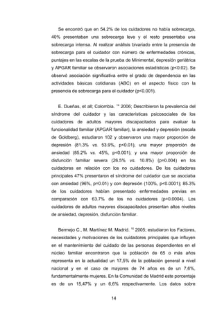 Se encontró que en 54.2% de los cuidadores no había sobrecarga,
40% presentaban una sobrecarga leve y el resto presentaba una
sobrecarga intensa. Al realizar análisis bivariado entre la presencia de
sobrecarga para el cuidador con número de enfermedades crónicas,
puntajes en las escalas de la prueba de Minimental, depresión geriátrica
y APGAR familiar se observaron asociaciones estadísticas (p<0.02). Se
observó asociación significativa entre el grado de dependencia en las
actividades básicas cotidianas (ABC) en el aspecto físico con la
presencia de sobrecarga para el cuidador (p<0.001).
E. Dueñas, et all; Colombia. 14
2006; Describieron la prevalencia del
síndrome del cuidador y las características psicosociales de los
cuidadores de adultos mayores discapacitados para evaluar la
funcionalidad familiar (APGAR familiar), la ansiedad y depresión (escala
de Goldberg), estudiaron 102 y observaron una mayor proporción de
depresión (81.3% vs. 53.9%, p<0.01), una mayor proporción de
ansiedad (85.2% vs. 45%, p<0.001), y una mayor proporción de
disfunción familiar severa (26.5% vs. 10.8%) (p=0.004) en los
cuidadores en relación con los no cuidadores. De los cuidadores
principales 47% presentaron el síndrome del cuidador que se asociaba
con ansiedad (96%, p=0.01) y con depresión (100%, p<0.0001); 85.3%
de los cuidadores habían presentado enfermedades previas en
comparación con 63.7% de los no cuidadores (p=0.0004). Los
cuidadores de adultos mayores discapacitados presentan altos niveles
de ansiedad, depresión, disfunción familiar.
Bermejo C., M. Martínez M. Madrid. 15
2005; estudiaron los Factores,
necesidades y motivaciones de los cuidadores principales que influyen
en el mantenimiento del cuidado de las personas dependientes en el
núcleo familiar encontraron que la población de 65 o más años
representa en la actualidad un 17,5% de la población general a nivel
nacional y en el caso de mayores de 74 años es de un 7,6%,
fundamentalmente mujeres. En la Comunidad de Madrid este porcentaje
es de un 15,47% y un 6,6% respectivamente. Los datos sobre
14
 