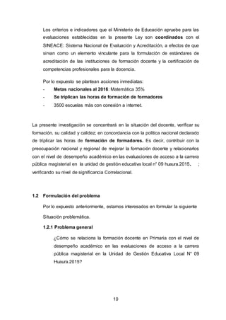 10
Los criterios e indicadores que el Ministerio de Educación apruebe para las
evaluaciones establecidas en la presente Ley son coordinados con el
SINEACE: Sistema Nacional de Evaluación y Acreditación, a efectos de que
sirvan como un elemento vinculante para la formulación de estándares de
acreditación de las instituciones de formación docente y la certificación de
competencias profesionales para la docencia.
Por lo expuesto se plantean acciones inmediatas:
- Metas nacionales al 2016: Matemática 35%
- Se triplican las horas de formación de formadores
- 3500 escuelas más con conexión a internet.
La presente investigación se concentrará en la situación del docente, verificar su
formación, su calidad y calidez; en concordancia con la política nacional declarado
de triplicar las horas de formación de formadores. Es decir, contribuir con la
preocupación nacional y regional de mejorar la formación docente y relacionarlos
con el nivel de desempeño académico en las evaluaciones de acceso a la carrera
pública magisterial en la unidad de gestión educativa local n° 09 huaura.2015. ;
verificando su nivel de significancia Correlacional.
1.2 Formulación del problema
Por lo expuesto anteriormente, estamos interesados en formular la siguiente
Situación problemática.
1.2.1 Problema general
¿Cómo se relaciona la formación docente en Primaria con el nivel de
desempeño académico en las evaluaciones de acceso a la carrera
pública magisterial en la Unidad de Gestión Educativa Local N° 09
Huaura.2015?
 