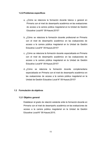 11
1.2.2 Problemas específicos
a. ¿Cómo se relaciona la formación docente básica o general en
Primaria con el nivel de desempeño académico en las evaluaciones
de acceso a la carrera pública magisterial en la Unidad de Gestión
Educativa Local N° 09 Huaura.2015?
b. ¿Cómo se relaciona la formación docente profesional en Primaria
con el nivel de desempeño académico en las evaluaciones de
acceso a la carrera pública magisterial en la Unidad de Gestión
Educativa Local N° 09 Huaura.2015?
c. ¿Cómo se relaciona la formación docente especializada en Primaria
con el nivel de desempeño académico en las evaluaciones de
acceso a la carrera pública magisterial en la Unidad de Gestión
Educativa Local N° 09 Huaura.2015?
d. ¿Cómo se relaciona la formación docente complementaria
especializada en Primaria con el nivel de desempeño académico en
las evaluaciones de acceso a la carrera pública magisterial en la
Unidad de Gestión Educativa Local N° 09 Huaura.2015?
1.3 Formulación de objetivos
1.3.1 Objetivo general
Establecer el grado de relación existente entre la formación docente en
Primaria con el nivel de desempeño académico en las evaluaciones de
acceso a la carrera pública magisterial en la Unidad de Gestión
Educativa Local N° 09 Huaura.2015.
 