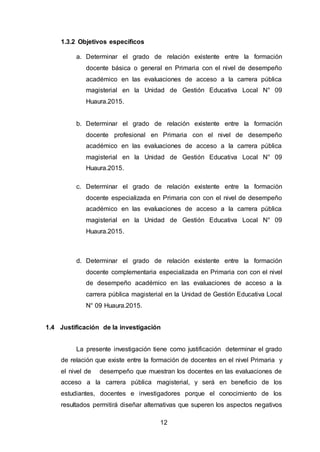 12
1.3.2 Objetivos específicos
a. Determinar el grado de relación existente entre la formación
docente básica o general en Primaria con el nivel de desempeño
académico en las evaluaciones de acceso a la carrera pública
magisterial en la Unidad de Gestión Educativa Local N° 09
Huaura.2015.
b. Determinar el grado de relación existente entre la formación
docente profesional en Primaria con el nivel de desempeño
académico en las evaluaciones de acceso a la carrera pública
magisterial en la Unidad de Gestión Educativa Local N° 09
Huaura.2015.
c. Determinar el grado de relación existente entre la formación
docente especializada en Primaria con con el nivel de desempeño
académico en las evaluaciones de acceso a la carrera pública
magisterial en la Unidad de Gestión Educativa Local N° 09
Huaura.2015.
d. Determinar el grado de relación existente entre la formación
docente complementaria especializada en Primaria con con el nivel
de desempeño académico en las evaluaciones de acceso a la
carrera pública magisterial en la Unidad de Gestión Educativa Local
N° 09 Huaura.2015.
1.4 Justificación de la investigación
La presente investigación tiene como justificación determinar el grado
de relación que existe entre la formación de docentes en el nivel Primaria y
el nivel de desempeño que muestran los docentes en las evaluaciones de
acceso a la carrera pública magisterial, y será en beneficio de los
estudiantes, docentes e investigadores porque el conocimiento de los
resultados permitirá diseñar alternativas que superen los aspectos negativos
 