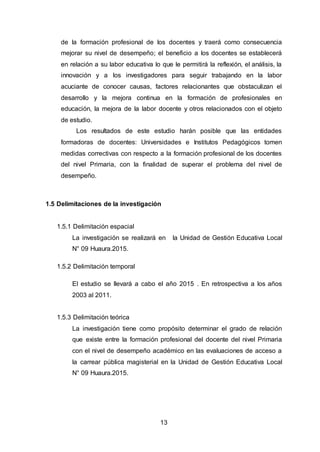 13
de la formación profesional de los docentes y traerá como consecuencia
mejorar su nivel de desempeño; el beneficio a los docentes se establecerá
en relación a su labor educativa lo que le permitirá la reflexión, el análisis, la
innovación y a los investigadores para seguir trabajando en la labor
acuciante de conocer causas, factores relacionantes que obstaculizan el
desarrollo y la mejora continua en la formación de profesionales en
educación, la mejora de la labor docente y otros relacionados con el objeto
de estudio.
Los resultados de este estudio harán posible que las entidades
formadoras de docentes: Universidades e Institutos Pedagógicos tomen
medidas correctivas con respecto a la formación profesional de los docentes
del nivel Primaria, con la finalidad de superar el problema del nivel de
desempeño.
1.5 Delimitaciones de la investigación
1.5.1 Delimitación espacial
La investigación se realizará en la Unidad de Gestión Educativa Local
N° 09 Huaura.2015.
1.5.2 Delimitación temporal
El estudio se llevará a cabo el año 2015 . En retrospectiva a los años
2003 al 2011.
1.5.3 Delimitación teórica
La investigación tiene como propósito determinar el grado de relación
que existe entre la formación profesional del docente del nivel Primaria
con el nivel de desempeño académico en las evaluaciones de acceso a
la carrear pública magisterial en la Unidad de Gestión Educativa Local
N° 09 Huaura.2015.
 