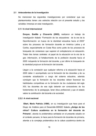 16
2.1 Antecedentes de la investigación
Se mencionan las siguientes investigaciones por considerar que sus
planteamientos tienen una estrecha relación con el presente estudio y las
variables inmersas en esta investigación.
2.1.1 A nivel internacional
Doryan, Badilla y Chavarría (2005), realizaron un trabajo de
investigación titulado “Formación de los educadores de la era de la
Geoinformación: en busca de la identidad educativa hacia el 2005”
sobre los procesos de formación docente en América Latina y el
Caribe, especialmente en Costa Rica como parte de los procesos de
búsqueda de consensos que superan el cortoplacismo en educación.
Tratan tres temas centrales: el papel de la educación en la era de la
geo información, el fortalecimiento de la profesión docente hacia el
2005 incluyendo la formación del docente, y por último la búsqueda de
la identidad propia en la formación del docente.
Llegan a la conclusión que cualquier reforma a la educación hacia el
2005 debe ir acompañado con la formación de los docentes y de su
constante actualización a cargo del sistema educativo, además
concluyen que la formación de los docentes deben favorecer las
habilidades competitivas en la formación de los ciudadanos del siglo
XXI, los docentes de ese siglo deberán ser conocedores de los
fundamentos de la pedagogía, tener ética profesional y que el estado
valore la contribución del docente a la sociedad.
2.2.2 A nivel nacional
Oliart, María Patricia (1996), en su investigación que hace para el
Grupo de Análisis para el Desarrollo-GRADE titulada ¿Amigo de los
niños? Cultura académica en la formación del docente de
Primaria”, aborda la problemática señalada en el presente estudio en
el contexto peruano, lo hace para la formación de docentes de primaria,
atiende a la compleja problemática de la cultura académica dentro de
 