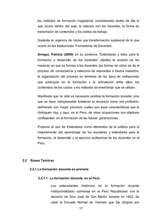 17
los institutos de formación magisterial, considerando dentro de ella lo
que ocurre dentro del aula, la relación con los docentes, la forma de
transmisión de contenidos y los estilos de trabajo.
Sustenta la urgencia de iniciar una transformación sustancial de lo que
ocurre en las Instituciones Formadoras de Docentes.
Arregui, Patricia (2000) en su ponencia “Estándares y retos para la
formación y desarrollo de los docentes” plantea la revisión de las
maneras en que se forman a los docentes, las formas de cómo se da el
proceso de convocatoria y selección de aspirantes a futuros maestros,
la organización del proceso en términos de los tipos de instituciones
que participan en la formación y la articulación entre ellos, los
contenidos de los cursos y los métodos de enseñanza que se utilizan.
Manifiesta que no sólo es necesario cambiar la formación docente, sino
que se hace indispensable fortalecer la docencia como una profesión,
definiendo con mayor precisión cuáles son esas características que la
distinguen hoy, y aquí, en el Perú, de otras ocupaciones con objetivos
confluyentes en la formación de las futuras generaciones.
Propone el uso de Estándares como elementos de la política para el
mejoramiento del aprendizaje de los escolares y estándares para la
formación, el desarrollo y el ejercicio profesional de los docentes en el
Perú.
2.2 Bases Teóricas
2.2.1 La formación docente en primaria
2.2.1.1 La formación docente en el Perú
Los antecedentes históricos de la formación docente
institucionalizado comienza en el Perú Republicano con la
decisión de Don José de San Martín, tomada en 1822, de
crear la Escuela Normal de Varones que fue dirigida por
 