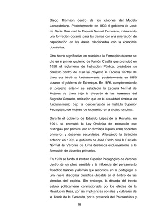 18
Diego Thomson dentro de los cánones del Modelo
Lancasteriano. Posteriormente, en 1833 el gobierno de José
de Santa Cruz creó la Escuela Normal Femenina, instaurando
una formación docente para las damas con una orientación de
capacitación en las áreas relacionadas con la economía
doméstica.
Otro hecho significativo en relación a la Formación docente se
dio en el primer gobierno de Ramón Castilla que promulgó en
1850 el reglamento de Instrucción Pública, creándose un
contexto dentro del cual se proyectó la Escuela Central de
Lima que inició su funcionamiento, posteriormente, en 1859
durante el gobierno de Echenique. En 1876, complementando
el proyecto anterior se estableció la Escuela Normal de
Mujeres de Lima bajo la dirección de las hermanas del
Sagrado Corazón, institución que en la actualidad continua en
funcionamiento bajo la denominación de Instituto Superior
Pedagógico de Mujeres de Monterrico en la ciudad de Lima.
Durante el gobierno de Eduardo López de la Romaña, en
1901, se promulgó la Ley Orgánica de Instrucción que
distinguió por primera vez en términos legales entre docentes
primarios y docentes secundarios. Afianzando la distinción
anterior, en 1905, el gobierno de José Pardo creó la Escuela
Normal de Varones de Lima destinada exclusivamente a la
formación de docentes primarios.
En 1929 se fundó el Instituto Superior Pedagógico de Varones
dentro de un clima sensible a la influencia del pensamiento
filosófico francés y alemán que reconocía en la pedagogía a
una nueva disciplina científica ubicable en el ámbito de las
ciencias del espíritu. Sin embargo, la década del treinta
estuvo políticamente conmocionada por los efectos de la
Revolución Rusa, por las implicancias sociales y culturales de
la Teoría de la Evolución, por la presencia del Psicoanálisis y
 