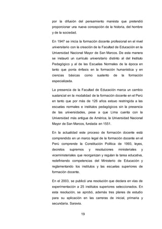 19
por la difusión del pensamiento marxista que pretendió
proporcionar una nueva concepción de la historia, del hombre
y de la sociedad.
En 1947 se inicia la formación docente profesional en el nivel
universitario con la creación de la Facultad de Educación en la
Universidad Nacional Mayor de San Marcos. De esta manera
se instauró un currículo universitario distinto al del Instituto
Pedagógico y al de las Escuelas Normales de la época en
tanto que ponía énfasis en la formación humanística y en
ciencias básicas como sustento de la formación
especializada.
La presencia de la Facultad de Educación marca un cambio
sustancial en la modalidad de la formación docente en el Perú
en tanto que por más de 126 años estuvo restringida a las
escuelas normales e institutos pedagógicos sin la presencia
de las universidades, pese a que Lima cuenta con la
Universidad más antigua de América, la Universidad Nacional
Mayor de San Marcos, fundada en 1551.
En la actualidad este proceso de formación docente está
comprendido en un marco legal de la formación docente en el
Perú comprende la Constitución Política de 1993, leyes,
decretos supremos y resoluciones ministeriales y
viceministeriales que reorganizan y regulan la tarea educativa,
redefiniendo competencias del Ministerio de Educación y
reglamentando los institutos y las escuelas superiores de
formación docente.
En el 2003, se publicó una resolución que declara en vías de
experimentación a 25 institutos superiores seleccionados. En
esta resolución, se aprobó, además tres planes de estudio
para su aplicación en las carreras de inicial, primaria y
secundaria. Saravia.
 