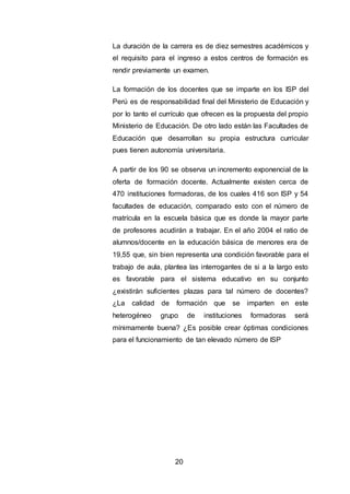 20
La duración de la carrera es de diez semestres académicos y
el requisito para el ingreso a estos centros de formación es
rendir previamente un examen.
La formación de los docentes que se imparte en los ISP del
Perú es de responsabilidad final del Ministerio de Educación y
por lo tanto el currículo que ofrecen es la propuesta del propio
Ministerio de Educación. De otro lado están las Facultades de
Educación que desarrollan su propia estructura curricular
pues tienen autonomía universitaria.
A partir de los 90 se observa un incremento exponencial de la
oferta de formación docente. Actualmente existen cerca de
470 instituciones formadoras, de los cuales 416 son ISP y 54
facultades de educación, comparado esto con el número de
matrícula en la escuela básica que es donde la mayor parte
de profesores acudirán a trabajar. En el año 2004 el ratio de
alumnos/docente en la educación básica de menores era de
19,55 que, sin bien representa una condición favorable para el
trabajo de aula, plantea las interrogantes de si a la largo esto
es favorable para el sistema educativo en su conjunto
¿existirán suficientes plazas para tal número de docentes?
¿La calidad de formación que se imparten en este
heterogéneo grupo de instituciones formadoras será
mínimamente buena? ¿Es posible crear óptimas condiciones
para el funcionamiento de tan elevado número de ISP
 