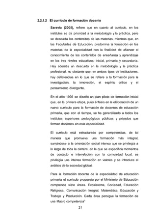 21
2.2.1.2 El currículo de formación docente
Saravia (2005), refiere que en cuanto al currículo, en los
institutos se da prioridad a la metodología y la práctica, pero
se descuida los contenidos de las materias, mientras que, en
las Facultades de Educación, predomina la formación en las
materias de la especialidad con la finalidad de afianzar el
conocimiento de los contenidos de enseñanza y aprendizaje
en los tres niveles educativos: inicial, primaria y secundaria.
Hay además un descuido en la metodología y la práctica
profesional, no obstante que, en ambos tipos de instituciones,
hay deficiencias en lo que se refiere a la formación para la
investigación, la innovación, el espíritu crítico y el
pensamiento divergente.
En el año 1995 se diseñó un plan piloto de formación inicial
que, en la primera etapa, puso énfasis en la elaboración de un
nuevo currículo para la formación de docentes de educación
primaria, que con el tiempo, se ha generalizado a todos los
institutos superiores pedagógicos públicos y privados que
forman docentes en esta especialidad.
El currículo está estructurado por competencias, de tal
manera que promueva una formación más integral,
sumándose a la orientación social intensa que se privilegia a
lo largo de toda la carrera, en la que se específica momentos
de contacto e interrelación con la comunidad local; se
privilegia una intensa formación en valores y se introduce el
análisis de la sociedad global.
Para la formación docente de la especialidad de educación
primaria el currículo propuesto por el Ministerio de Educación
comprende siete áreas. Ecosistema, Sociedad, Educación
Religiosa, Comunicación Integral, Matemática, Educación y
Trabajo y Producción. Cada área persigue la formación de
una Macro competencia1
 