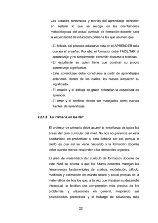 22
Las actuales tendencias y teorías del aprendizaje coinciden
en señalar lo que se recoge en las orientaciones
metodológicas del actual currículo de formación docente para
la especialidad de educación primaria las que asumen que:
- El énfasis del proceso educativo está en el APRENDER más
que en el enseñar. Por ello, el formador debe FACILITAR el
aprendizaje y no simplemente transmitir discurso o técnicas.
- El estudiante es quien tiene que construir su propio
aprendizaje significativo.
- Este aprendizaje debe construirse a partir de aprendizajes
anteriores, dentro de los cuales, los nuevos adquieren su
significado.
- El estudio y el trabajo en grupo potencian la capacidad de
aprender.
- El error y el conflicto deben ser manejados como nuevas
fuentes de aprendizaje.
2.2.1.3 La Primaria en los ISP
El profesor de primaria debe asumir la enseñanza de todas las
áreas del plan curricular del nivel. No nos ocuparemos en esta
oportunidad en profundizar si esto debería ser así, porque lo
cierto es que así se viene haciendo y la formación docente
debe cuando menos responder a las demandas urgentes.
El área de matemática del currículo de formación docente de
este nivel se orienta a que los futuros docentes manejan las
herramientas fundamentales de análisis, modelación, cálculo,
medición y estimación del mundo natural y social propias de la
matemática de hoy los que, a la vez que impulsan su desarrollo
intelectual, le facilitan una comprensión más precisa de los
problemas y situaciones en general, mejorando sus
posibilidades predictivas y el hallazgo de soluciones más
 