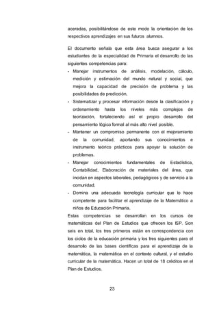 23
aceradas, posibilitándose de este modo la orientación de los
respectivos aprendizajes en sus futuros alumnos.
El documento señala que esta área busca asegurar a los
estudiantes de la especialidad de Primaria el desarrollo de las
siguientes competencias para:
- Manejar instrumentos de análisis, modelación, cálculo,
medición y estimación del mundo natural y social, que
mejora la capacidad de precisión de problema y las
posibilidades de predicción.
- Sistematizar y procesar información desde la clasificación y
ordenamiento hasta los niveles más complejos de
teorización, fortaleciendo así el propio desarrollo del
pensamiento lógico formal al más alto nivel posible.
- Mantener un compromiso permanente con el mejoramiento
de la comunidad, aportando sus conocimientos e
instrumento teórico prácticos para apoyar la solución de
problemas.
- Manejar conocimientos fundamentales de Estadística,
Contabilidad, Elaboración de materiales del área, que
incidan en aspectos laborales, pedagógicos y de servicio a la
comunidad.
- Domina una adecuada tecnología curricular que lo hace
competente para facilitar el aprendizaje de la Matemático a
niños de Educación Primaria.
Estas competencias se desarrollan en los cursos de
matemáticas del Plan de Estudios que ofrecen los ISP. Son
seis en total, los tres primeros están en correspondencia con
los ciclos de la educación primaria y los tres siguientes para el
desarrollo de las bases científicas para el aprendizaje de la
matemática, la matemática en el contexto cultural, y el estudio
curricular de la matemática. Hacen un total de 18 créditos en el
Plan de Estudios.
 