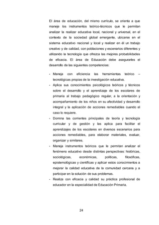 24
El área de educación, del mismo currículo, se orienta a que
maneje los instrumentos teórico-técnicos que le permitan
analizar la realizar educativa local, nacional y universal, en el
contexto de la sociedad global emergente, ubicarse en el
sistema educativo nacional y local y realizar en él un trabajo
creativo y de calidad, con poblaciones y escenarios diferentes y
utilizando la tecnología que ofrezca las mejores probabilidades
de eficacia. El área de Educación debe asegurarles el
desarrollo de las siguientes competencias:
- Maneja con eficiencia las herramientas teórico –
tecnológicas propias de la investigación educativa.
- Aplica sus conocimientos psicológicos teóricos y técnicos
sobre el desarrollo y el aprendizaje de los escolares de
primaria al trabajo pedagógico regular, a la orientación y
acompañamiento de los niños en su afectividad y desarrollo
integral y la aplicación de acciones remediables cuando el
caso lo requiere.
- Domina las corrientes principales de teoría y tecnología
curricular y de gestión y las aplica para facilitar el
aprendizajes de los escolares en diversos escenarios para
acciones remediables, para elaborar materiales, evaluar,
organizar y similares.
- Maneja instrumentos teóricos que le permitan analizar el
fenómeno educativo desde distintas perspectivas: históricas,
sociológicas, económicas, políticas, filosóficas,
epistemológicas y científicas y aplicar estos conocimientos a
mejorar la calidad educativa de la comunidad cercana y a
participar en la solución de sus problemas.
- Realiza con eficacia y calidad su práctica profesional de
educador en la especialidad de Educación Primaria.
 