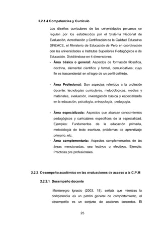 25
2.2.1.4 Competencias y Currículo
Los diseños curriculares de las universidades peruanas se
regulan por los establecidos por el Sistema Nacional de
Evaluación, Acreditación y Certificación de la Calidad Educativa
SINEACE, el Ministerio de Educación de Perú en coordinación
con las universidades e Institutos Superiores Pedagógicos o de
Educación. Dividiéndose en 4 dimensiones:
- Área básica o general: Aspectos de formación filosófica,
doctrina, elemental científico y formal, comunicativos; cuyo
fin es trascendental en el logro de un perfil definido.
- Área Profesional: Son aspectos referidos a la profesión
docente: tecnologías curriculares, metodológicas, medios y
materiales, evaluación, investigación básica y especializada
en la educación, psicología, antropología, pedagogía.
- Área especializada: Aspectos que abarcan conocimientos
pedagógicos y curriculares específicos de la especialidad.
Ejemplos: Fundamentos de la educación primaria,
metodología de lecto escritura, problemas de aprendizaje
primario, etc.
- Área complementaria: Aspectos complementarios de las
áreas mencionadas, sea lectivos o electivos. Ejemplo:
Practicas pre profesionales.
2.2.2 Desempeño académico en las evaluaciones de acceso a la C.P.M
2.2.2.1 Desempeño docente
Montenegro Ignacio (2003, 18), señala que mientras la
competencia es un patrón general de comportamiento, el
desempeño es un conjunto de acciones concretas. El
 