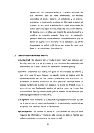 26
desempeño del docente se entiende como el cumplimiento de
sus funciones; éste se halla determinado por factores
asociados al propio docente, al estudiante y al entorno.
Asimismo, el desempeño se ejerce en diferentes o niveles: el
contexto socio-cultural, el entorno institucional, el ambiente de
aula y sobre el propio docente, mediante una acción reflexiva.
El desempeño se evalúa para mejorar la calidad educativa y
cualificar la profesión docente. Para esto, la evaluación
presenta funciones y características bien determinadas que se
tienen en cuenta en el momento de la aplicación. De ahí la
importancia de definir estándares que sirvan de base para
llevar a cabo el proceso de evaluación.
2.3 Definiciones de términos básicos
a) Actitudinal.- Se relaciona con el “modo de ser y hacer”. Las actitudes son
las disposiciones que se adquieren y que conforman las cualidades del
ser humano (en nuestro caso de los estudiantes del sexto grado).
b) Activa.- Enseñanza más activa, que parte de los intereses del alumno y
que sirve para la vida. Aunque en aquella época se dejaba sentir la
necesidad de una escuela que prepara para la vida y más entroncada con
la realidad, se trataba sobre todo de ideas prácticas, pero que tenían un
escaso fundamento teórico. En especial, la teoría de Piaget, viene a
proporcionar ese fundamento teórico, al explicar cómo se forman los
conocimientos y el significado psicológico de muchas de las prácticas que
estaba proponiendo la escuela activa.
c) Cognitiva.-Hace referencia a la facultad de procesar información a partir
de la percepción, el conocimiento adquirido (experiencia) y características
subjetivas que permiten valorar la información.
d) Conceptual.- Se refieren al “saber” El conocimiento de cualquier área
requiere de información, y mucha de ella consiste en datos o hechos que
deben recordarse o reconocerse de modo puntual.
 
