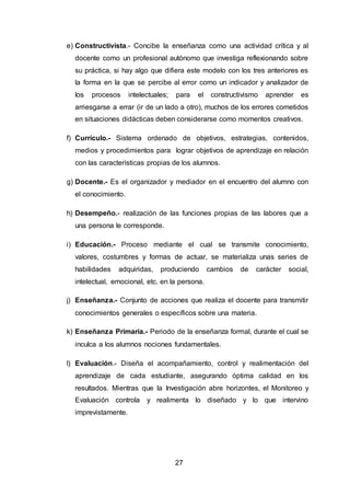 27
e) Constructivista.- Concibe la enseñanza como una actividad crítica y al
docente como un profesional autónomo que investiga reflexionando sobre
su práctica, si hay algo que difiera este modelo con los tres anteriores es
la forma en la que se percibe al error como un indicador y analizador de
los procesos intelectuales; para el constructivismo aprender es
arriesgarse a errar (ir de un lado a otro), muchos de los errores cometidos
en situaciones didácticas deben considerarse como momentos creativos.
f) Currículo.- Sistema ordenado de objetivos, estrategias, contenidos,
medios y procedimientos para lograr objetivos de aprendizaje en relación
con las características propias de los alumnos.
g) Docente.- Es el organizador y mediador en el encuentro del alumno con
el conocimiento.
h) Desempeño.- realización de las funciones propias de las labores que a
una persona le corresponde.
i) Educación.- Proceso mediante el cual se transmite conocimiento,
valores, costumbres y formas de actuar, se materializa unas series de
habilidades adquiridas, produciendo cambios de carácter social,
intelectual, emocional, etc. en la persona.
j) Enseñanza.- Conjunto de acciones que realiza el docente para transmitir
conocimientos generales o específicos sobre una materia.
k) Enseñanza Primaria.- Periodo de la enseñanza formal, durante el cual se
inculca a los alumnos nociones fundamentales.
l) Evaluación.- Diseña el acompañamiento, control y realimentación del
aprendizaje de cada estudiante, asegurando óptima calidad en los
resultados. Mientras que la Investigación abre horizontes, el Monitoreo y
Evaluación controla y realimenta lo diseñado y lo que intervino
imprevistamente.
 