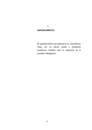 3
AGRADECIMIENTO
Mi agradecimiento muy especial al Lic. José Moreno
Vega, por su valioso aporte y orientación
académica, científica para la realización de la
presente investigación.
ii
 