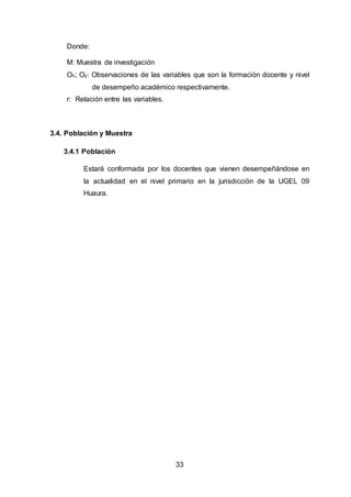 33
Donde:
M: Muestra de investigación
Ox; Oy: Observaciones de las variables que son la formación docente y nivel
de desempeño académico respectivamente.
r: Relación entre las variables.
3.4. Población y Muestra
3.4.1 Población
Estará conformada por los docentes que vienen desempeñándose en
la actualidad en el nivel primario en la jurisdicción de la UGEL 09
Huaura.
 