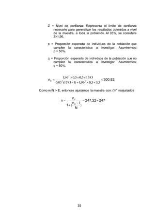 35
Z = Nivel de confianza: Representa el límite de confianza
necesario para generalizar los resultados obtenidos a nivel
de la muestra, a toda la población. Al 95%, se considera
Z=1,96.
p = Proporción esperada de individuos de la población que
cumplen la característica a investigar. Asumiremos:
p = 50%.
q = Proporción esperada de individuos de la población que no
cumplen la característica a investigar. Asumiremos:
q = 50%.
300,82n0 



5,05,096,1)11383(05,0
13835,05,096,1
22
2
Como n0/N > E, entonces ajustamos la muestra con: (“n” reajustado)
247247,22
N
n
1
n
n
0
0




)
1
(
 