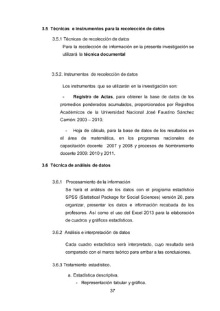 37
3.5 Técnicas e instrumentos para la recolección de datos
3.5.1 Técnicas de recolección de datos
Para la recolección de información en la presente investigación se
utilizará la técnica documental
3.5.2. Instrumentos de recolección de datos
Los instrumentos que se utilizarán en la investigación son:
- Registro de Actas, para obtener la base de datos de los
promedios ponderados acumulados, proporcionados por Registros
Académicos de la Universidad Nacional José Faustino Sánchez
Carrión: 2003 – 2010.
- Hoja de cálculo, para la base de datos de los resultados en
el área de matemática, en los programas nacionales de
capacitación docente 2007 y 2008 y procesos de Nombramiento
docente 2009: 2010 y 2011.
3.6 Técnica de análisis de datos
3.6.1 Procesamiento de la información
Se hará el análisis de los datos con el programa estadístico
SPSS (Statistical Package for Social Sciences) versión 20, para
organizar, presentar los datos e información recabada de los
profesores. Así como el uso del Excel 2013 para la elaboración
de cuadros y gráficos estadísticos.
3.6.2 Análisis e interpretación de datos
Cada cuadro estadístico será interpretado, cuyo resultado será
comparado con el marco teórico para arribar a las conclusiones.
3.6.3 Tratamiento estadístico.
a. Estadística descriptiva.
- Representación tabular y gráfica.
 
