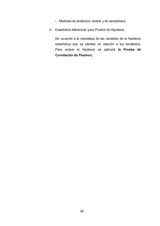 38
- Medidas de tendencia central y de variabilidad.
b. Estadística Inferencial para Prueba de Hipótesis.
De acuerdo a la naturaleza de las variables de la hipótesis
estadística que se plantee en relación a los resultados.
Para probar la hipótesis se aplicará la Prueba de
Correlación de Pearson,
 