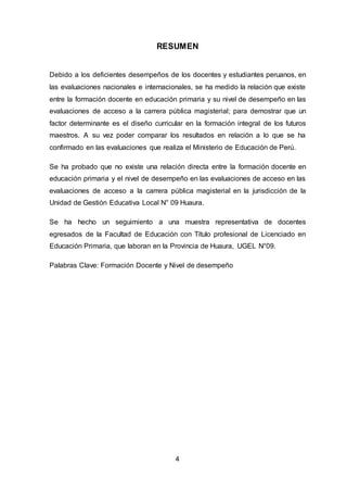 4
RESUMEN
Debido a los deficientes desempeños de los docentes y estudiantes peruanos, en
las evaluaciones nacionales e internacionales, se ha medido la relación que existe
entre la formación docente en educación primaria y su nivel de desempeño en las
evaluaciones de acceso a la carrera pública magisterial; para demostrar que un
factor determinante es el diseño curricular en la formación integral de los futuros
maestros. A su vez poder comparar los resultados en relación a lo que se ha
confirmado en las evaluaciones que realiza el Ministerio de Educación de Perú.
Se ha probado que no existe una relación directa entre la formación docente en
educación primaria y el nivel de desempeño en las evaluaciones de acceso en las
evaluaciones de acceso a la carrera pública magisterial en la jurisdicción de la
Unidad de Gestión Educativa Local N° 09 Huaura.
Se ha hecho un seguimiento a una muestra representativa de docentes
egresados de la Facultad de Educación con Título profesional de Licenciado en
Educación Primaria, que laboran en la Provincia de Huaura, UGEL N°09.
Palabras Clave: Formación Docente y Nivel de desempeño
 