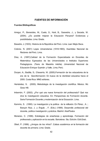 42
FUENTES DE INFORMACIÓN
Fuentes Bibliográficas
Arregui, P., Benavides, M., Cueto, S., Hunt, B., Saavedra, J., y Secada, W.
(2004). ¿Es posible mejorar la Educación Peruana? Evidencias y
posibilidades. Lima: Grade.
Basadre, J. (1933). Historia de la República del Perú. Lima: Juan Mejía Baca.
Colonia, N. (2001) Leyes Universitarias (1918-1983), Asamblea Nacional de
Rectores del Perú. Lima.
Díaz, A. (1997).Calidad de la Formación Especializada en Docentes de
Matemática Egresados de las Universidades e Institutos Superiores
Pedagógicos. (Tesis de Maestría inédita) .Universidad Nacional de
Educación Enrique Guzmán y Valle, Lima, Perú.
Doryan, A.; Badilla, S.; Chavarría, W. (2005).Formación de los educadores de la
era de la Geoinformación: En busca de la identidad educativa hacia el
2005. Costa Rica: MNG editores.
Hernández, S. (2000). Metodología de la investigación científica. México: Mc
Graw Hill.
Imbernón, F. (2002). ¿Por qué una nueva formación del profesorado? Qué nos
dice la investigación educativa. En: Perspectivas de Formación docente.
Serie Formación Docente y modernización de la Educación. Lima.
Kemmis, S. (1995). La investigación y la política de la reflexión. En Pérez , A. ;
Barquín Ruíz, J. y Ángulo , F. (Eds.) (1999). Desarrollo profesional del
docente, política investigación y práctica. Madrid: Akal/Textos
Monereo, C. (1998). Estrategias de enseñanza y aprendizaje. Formación del
profesorado y aplicación en la escuela. Barcelona: 5ta. Edición. Edit.Graò.
Oliart, P. (1996). ¿Amigos de los niños? .Cultura académica en la formación del
docente de primaria. Lima: Grade.
 