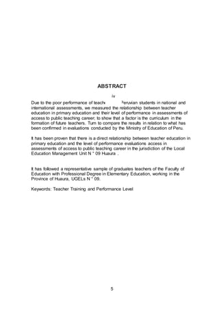 5
ABSTRACT
Due to the poor performance of teachers and Peruvian students in national and
international assessments, we measured the relationship between teacher
education in primary education and their level of performance in assessments of
access to public teaching career; to show that a factor is the curriculum in the
formation of future teachers. Turn to compare the results in relation to what has
been confirmed in evaluations conducted by the Ministry of Education of Peru.
It has been proven that there is a direct relationship between teacher education in
primary education and the level of performance evaluations access in
assessments of access to public teaching career in the jurisdiction of the Local
Education Management Unit N ° 09 Huaura .
It has followed a representative sample of graduates teachers of the Faculty of
Education with Professional Degree in Elementary Education, working in the
Province of Huaura, UGELs N ° 09.
Keywords: Teacher Training and Performance Level
iv
 