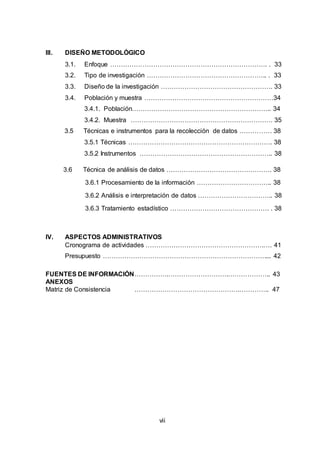 7
III. DISEÑO METODOLÓGICO
3.1. Enfoque ………………………………………………………………. . 33
3.2. Tipo de investigación ……………………………………………….. . 33
3.3. Diseño de la investigación ……………………………………………. 33
3.4. Población y muestra ……………………………………………………34
3.4.1. Población……………………………………………………….. 34
3.4.2. Muestra ………………………………………………………… 35
3.5 Técnicas e instrumentos para la recolección de datos …………… 38
3.5.1 Técnicas …………………………………………………………. 38
3.5.2 Instrumentos …………………………………………………….. 38
3.6 Técnica de análisis de datos …………………………………………. 38
3.6.1 Procesamiento de la información …………………………….. 38
3.6.2 Análisis e interpretación de datos …………………………….. 38
3.6.3 Tratamiento estadístico ………………………………………. . 38
IV. ASPECTOS ADMINISTRATIVOS
Cronograma de actividades ……………………………………………….…. 41
Presupuesto ………………………………………………………………….... 42
FUENTES DE INFORMACIÓN…………….……………………….……………….. 43
ANEXOS
Matriz de Consistencia ………………………………………….………….. 47
vii
 