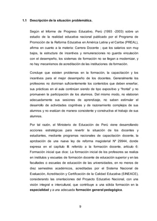 9
1.1 Descripción de la situación problemática.
Según el Informe de Progreso Educativo, Perú (1993 -2003) sobre un
estudio de la realidad educativa nacional publicado por el Programa de
Promoción de la Reforma Educativa en América Latina y el Caribe (PREAL),
afirma en cuanto a la materia: Carrera Docente ; que los salarios son muy
bajos, la estructura de incentivos y remuneraciones no guarda vinculación
con el desempeño, los sistemas de formación no se llegan a modernizar, y
no hay mecanismos de acreditación de las instituciones de formación.
Concluye que existen problemas en la formación, la capacitación y los
incentivos para el mejor desempeño de los docentes. Generalmente los
profesores no dominan suficientemente los contenidos que deben enseñar,
sus prácticas en el aula continúan siendo de tipo expositivo y “frontal” y no
promueven la participación de los alumnos. Del mismo modo, no elaboran
adecuadamente sus sesiones de aprendizaje, no saben estimular el
desarrollo de actividades cognitivas y de razonamiento complejos de sus
alumnos y no evalúan de manera consistente y constructiva el trabajo de sus
alumnos.
Por tal razón, el Ministerio de Educación de Perú viene desarrollando
acciones estratégicas para revertir la situación de los docentes y
estudiantes, mediante programas nacionales de capacitación docente, la
aprobación de una nueva ley de reforma magisterial Nº 29944, donde
expresa en el capítulo III: referido a la formación docente, artículo 6:
Formación inicial que dice: La formación inicial de los profesores se realiza
en institutos y escuelas de formación docente de educación superior y en las
facultades o escuelas de educación de las universidades, en no menos de
diez semestres académicos, acreditadas por el Sistema Nacional de
Evaluación, Acreditación y Certificación de la Calidad Educativa (SINEACE),
considerando las orientaciones del Proyecto Educativo Nacional, con una
visión integral e intercultural, que contribuye a una sólida formación en la
especialidad y a una adecuada formación general pedagógica.
 