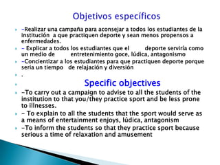                       Objetivos específicos-Realizar una campaña para aconsejar a todos los estudiantes de la institución  a que practiquen deporte y sean menos propensos a  enfermedades.- Explicar a todos los estudiantes que el         deporte serviría como un medio de         entretenimiento goce, lúdica, antagonismo-Concientizar a los estudiantes para que practiquen deporte porque seria un tiempo   de relajación y diversión. Specific objectives-To carry out a campaign to advise to all the students of the institution to that you/they practice sport and be less prone to illnesses.- To explain to all the students that the sport would serve as a means of entertainment enjoys, lúdica, antagonism-To inform the students so that they practice sport because serious a time of relaxation and amusement