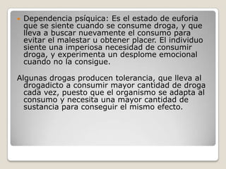 Dependencia psíquica: Es el estado de euforia que se siente cuando se consume droga, y que lleva a buscar nuevamente el consumo para evitar el malestar u obtener placer. El individuo siente una imperiosa necesidad de consumir droga, y experimenta un desplome emocional cuando no la consigue.Algunas drogas producen tolerancia, que lleva al drogadicto a consumir mayor cantidad de droga cada vez, puesto que el organismo se adapta al consumo y necesita una mayor cantidad de sustancia para conseguir el mismo efecto.