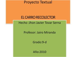 Proyecto Textual
ELCARRORECOLECTOR
Hecho :Jhon Javier Tovar Serna
Profesor: Jairo Miranda
Grado:9-d
Año:2010
 