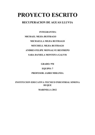 PROYECTO ESCRITO
    RECUPERACION DE AGUAS LLUVIA


                 INTEGRANTES:

      MICHAEL MEJIA BUITRAGO

          MICHAELLA MEJIA BUITRAGO

           MITCHELL MEJIA BUITRAGO

       ANDRES FELIPE MONSALVE RESTREPO

         SARA DANIELA MONTOYA GALVIS



                  GRADO: 9ªD

                   EQUIPO: 7

           PROFESOR: JAIRO MIRANDA



INSTITUCION EDUCATIVA TECNICO INDUSTRIAL SIMONA
                    DUQUE

                MARINILLA 2012
 