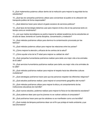 9. ¿Qué implementos podemos utilizar dentro de la institución para mejorar la seguridad de los
estudiantes?

10. ¿Qué tipo de campañas podríamos utilizar para concientizar al pueblo en la utilización del
transporte publico de forma responsable?

11. ¿Qué debemos hacer para reducir el gasto excesivo de servicios públicos?

12. ¿Qué tipos de tecnología debemos usar para mejorar el día a día en las personas tanto en
tiempo como en rendimiento?

13. ¿con que medios tecnológicos se podría mejorar la calidad académica de los estudiantes en
el aula de clase; teniendo en cuenta disciplina, concentración y nivelación?

14. ¿Qué métodos podríamos utilizar para disminuir la contaminación provocada por las
fabricas?

15. ¿Qué métodos podemos utilizar para mejorar las relaciones entre los países?

16. ¿Cómo mejorar la atención y eficacia de los centros de la salud?

17. ¿Cómo ayudar a los de la 3ª edad para mejorar su calidad de vida?

18. ¿Qué campañas humanitarias podríamos realizar para darle una mejor vida a los animales
de la calle?

19. ¿Qué servicios humanitarios podríamos realizar para darle una mejor vida a los animales de
la calle?

20. ¿Qué métodos podríamos realizar para mejorar el respeto hacia las diferentes culturas
ciudadanas?

21. ¿Qué estrategias podríamos hacer para que las personas respeten las diferentes religiones?

22. ¿Qué estudios podríamos realizar, para mejorar el conocimiento geográfico del mundo?

23. ¿Qué métodos podríamos utilizar para mejorar la ética y el comportamiento de las
instituciones educativas de marinilla?

24. ¿Qué nuevos estudios, podemos realizar para mejorar la física en los laboratorios escolares?

25. ¿Qué podemos idear para que los jóvenes no se vuelvan adictos al computador?

26. ¿Qué podríamos hacer para que los celulares no se manifiesten como una tecnófila?

27. ¿Qué modelo de lámpara podríamos idear con el fin que proteja el medio ambiente y que
sea ahorradora?
 