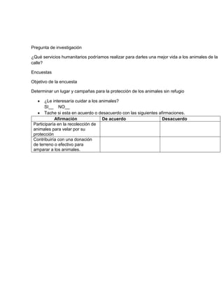 Pregunta de investigación

¿Qué servicios humanitarios podríamos realizar para darles una mejor vida a los animales de la
calle?

Encuestas

Objetivo de la encuesta

Determinar un lugar y campañas para la protección de los animales sin refugio

       ¿Le interesaría cuidar a los animales?
       SI__ NO__
       Tache si esta en acuerdo o desacuerdo con las siguientes afirmaciones.
            Afirmación               De acuerdo                   Desacuerdo
 Participaría en la recolección de
 animales para velar por su
 protección
 Contribuiría con una donación
 de terreno o efectivo para
 amparar a los animales.
 