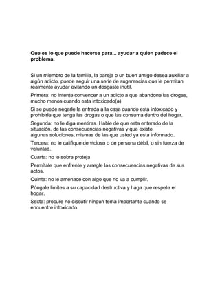 Que es lo que puede hacerse para... ayudar a quien padece el
problema.


Si un miembro de la familia, la pareja o un buen amigo desea auxiliar a
algún adicto, puede seguir una serie de sugerencias que le permitan
realmente ayudar evitando un desgaste inútil.
Primera: no intente convencer a un adicto a que abandone las drogas,
mucho menos cuando esta intoxicado(a)
Si se puede negarle la entrada a la casa cuando esta intoxicado y
prohibirle que tenga las drogas o que las consuma dentro del hogar.
Segunda: no le diga mentiras. Hable de que esta enterado de la
situación, de las consecuencias negativas y que existe
algunas soluciones, mismas de las que usted ya esta informado.
Tercera: no le califique de vicioso o de persona débil, o sin fuerza de
voluntad.
Cuarta: no lo sobre proteja
Permítale que enfrente y arregle las consecuencias negativas de sus
actos.
Quinta: no le amenace con algo que no va a cumplir.
Póngale limites a su capacidad destructiva y haga que respete el
hogar.
Sexta: procure no discutir ningún tema importante cuando se
encuentre intoxicado.
 