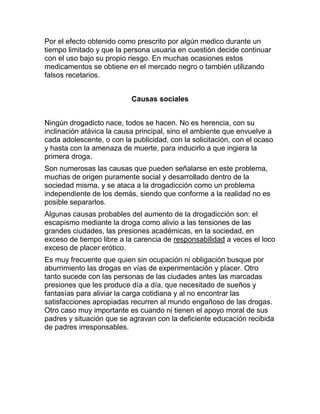 Por el efecto obtenido como prescrito por algún medico durante un
tiempo limitado y que la persona usuaria en cuestión decide continuar
con el uso bajo su propio riesgo. En muchas ocasiones estos
medicamentos se obtiene en el mercado negro o también utilizando
falsos recetarios.


                           Causas sociales


Ningún drogadicto nace, todos se hacen. No es herencia, con su
inclinación atávica la causa principal, sino el ambiente que envuelve a
cada adolescente, o con la publicidad, con la solicitación, con el ocaso
y hasta con la amenaza de muerte, para inducirlo a que ingiera la
primera droga.
Son numerosas las causas que pueden señalarse en este problema,
muchas de origen puramente social y desarrollado dentro de la
sociedad misma, y se ataca a la drogadicción como un problema
independiente de los demás, siendo que conforme a la realidad no es
posible separarlos.
Algunas causas probables del aumento de la drogadicción son: el
escapismo mediante la droga como alivio a las tensiones de las
grandes ciudades, las presiones académicas, en la sociedad, en
exceso de tiempo libre a la carencia de responsabilidad a veces el loco
exceso de placer erótico.
Es muy frecuente que quien sin ocupación ni obligación busque por
aburrimiento las drogas en vías de experimentación y placer. Otro
tanto sucede con las personas de las ciudades antes las marcadas
presiones que les produce día a día, que necesitado de sueños y
fantasías para aliviar la carga cotidiana y al no encontrar las
satisfacciones apropiadas recurren al mundo engañoso de las drogas.
Otro caso muy importante es cuando ni tienen el apoyo moral de sus
padres y situación que se agravan con la deficiente educación recibida
de padres irresponsables.
 