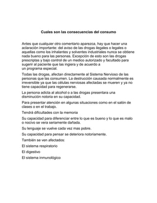 Cuales son las consecuencias del consumo


Antes que cualquier otro comentario aparezca, hay que hacer una
aclaración importante: del aviso de las drogas ilegales o legales o
aquellas como los inhalantes y solventes industriales nunca se obtiene
nada bueno para las personas. Excepción de esto son las drogas
prescriptas y bajo control de un medico autorizado y facultado para
sugerir al paciente que las ingiera y de acuerdo a
un programa especial.
Todas las drogas, afectan directamente al Sistema Nervioso de las
personas que las consumen. La destrucción causada normalmente es
irreversible ya que las células nerviosas afectadas se mueren y ya no
tiene capacidad para regenerarse.
La persona adicta al alcohol o a las drogas presentara una
disminución notoria en su capacidad.
Para presentar atención en algunas situaciones como en el salón de
clases o en el trabajo.
Tendrá dificultades con la memoria
Su capacidad para diferenciar entre lo que es bueno y lo que es malo
o nocivo se vera seriamente dañada.
Su lenguaje se vuelve cada vez mas pobre.
Su capacidad para pensar se deteriora notoriamente.
También se ven afectados:
El sistema respiratorio
El digestivo
El sistema inmunológico
 