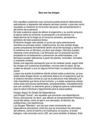 Que son las drogas



Son aquellas sustancias cuyo consumo puede producir dependencia,
estimulación o depresión del sistema nervioso central, o que dan como
resultado un trastorno en la función del juicio, del comportamiento o
del ánimo de la persona.
Es toda sustancia capaz de alterar el organismo y su acción psíquica
la ejerce sobre la conducta, la percepción y la conciencia. La
dependencia de la droga es el consumo excesivo, persistente y
periódico de toda sustancia tóxica.
El término drogas visto desde un punto de vista estrictamente
científico es principio activo, materia prima. En ese sentido droga
puede compararse formalmente dentro de la farmacología y dentro de
la medicina con un fármaco, es decir que droga y fármaco pueden
utilizarse como sinónimos. Los fármacos son un producto químico
empleado en el tratamiento o prevención de enfermedades. Los
fármacos pueden elaborarse a partir de plantas, minerales, animales,
o mediante síntesis.
Existe una segunda concepción que es de carácter social, según ésta
las drogas son sustancias prohibidas, nocivas para la salud, de las
cuales se abusan y que en alguna forma traen un perjuicio individual y
social.
Luego nos queda el problema dónde actúan estas sustancias, ya que
todas estas drogas tienen un elemento básico en el organismo que es
el sistema nervioso central el cual es la estructura más delicada y el
más importante que tiene el ser humano, y si estas sustancias actúan
sobre esas estructuras dañándolas, perjudicándolas, indudablemente
que van constituir un elemento grave y peligroso para la colectividad;
para la salud individual y lógicamente para la salud pública.
Drogas Según Su Grado De Dependencia
Las Drogas "Duras", son aquellas que provocan una dependencia
física y psicosocial, es decir, que alteran el comportamiento Psíquico y
social del adicto, como el opio y sus derivados, el alcohol, las
anfetaminas y los barbitúricos.
Las Drogas "Blandas", son las que crean únicamente una
dependencia psicosocial, entre las que se encuentran los derivados
del cáñamo, como el hachís o la marihuana, la cocaína, el ácido
lisérgico, más conocido como LSD, así como también el tabaco. Esta
 