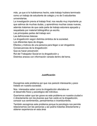 más, ya que si lo hubiéramos hecho, este trabajo hubiera terminado
como un trabajo de estudiante de colegio y no de 5 estudiantes
universitarias.
La investigación previa al trabajo final, nos resulto muy importante ya
que salimos de muchas dudas, y aprendimos muchas cosas nuevas,
además tratamos de que cada parte de trabajo estuviera apoyado y
respaldada por material bibliográfico ya escrito.
Las principales partes del trabajo son:
Las definiciones básicas
La drogadicción según distintos ámbitos de la sociedad.
Los diferentes tipos de drogas.
Efectos y motivos de una persona para llegar a ser drogadicto
Consecuencias de la drogadicción
Que es hacer prevención
Rol del Trabajador Social en la drogadicción y
Distintos anexos con información variada dentro del tema.




                             Justificación


Escogimos este problema por que nos pareció interesante y poco
tratado en nuestra sociedad.
Nos interesaba saber como la drogadicción afectaba en
el desarrollo físico y psicológico del individuo.
Queríamos saber que tan grave es este problema en nuestra ciudad e
ir directamente con los jóvenes que han caído en la drogadicción,
conocer sus sentimientos, pensamientos e incertidumbres.
También escogimos este problema porque la psicología nos permite
relacionarnos con las personas y así podría tratarlas directamente y
obtener experiencia en esta área
 